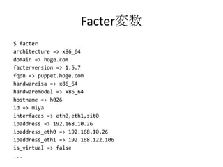 Facter変数$ facterarchitecture => x86_64domain => hoge.comfacterversion => 1.5.7fqdn => puppet.hoge.comhardwareisa => x86_64hardwaremodel => x86_64hostname => h026id => miyainterfaces => eth0,eth1,sit0ipaddress => 192.168.10.26ipaddress_eth0 => 192.168.10.26ipaddress_eth1 => 192.168.122.106is_virtual => false...