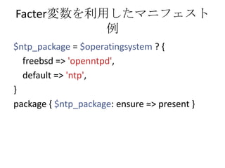 Facter変数を利用したマニフェスト例$ntp_package= $operatingsystem? { freebsd => 'openntpd',   default => 'ntp',}package { $ntp_package: ensure => present } 