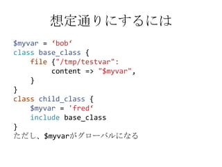 想定通りにするには$myvar= ‘bob‘classbase_class {    file {"/tmp/testvar":         content => "$myvar",    }}classchild_class {$myvar= 'fred‘includebase_class}ただし、$myvarがグローバルになる