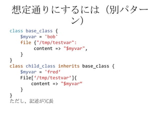 想定通りにするには（別パターン）classbase_class {$myvar = 'bob'file {"/tmp/testvar":         content => "$myvar",    }}classchild_classinheritsbase_class {$myvar= 'fred‘File[‘/tmp/testvar’]{       content => "$myvar“    }}ただし、記述が冗長