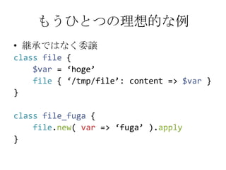 もうひとつの理想的な例継承ではなく委譲classfile {$var= ‘hoge’file { ‘/tmp/file’: content => $var}}classfile_fuga {file.new( var => ‘fuga’ ).apply}