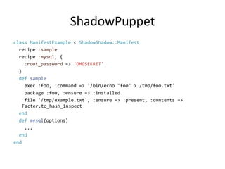 ShadowPuppetclass ManifestExample< ShadowShadow::Manifest  recipe :sample  recipe :mysql, {:root_password=> 'OMGSEKRET'}defsample    exec :foo, :command => '/bin/echo "foo" > /tmp/foo.txt'    package :foo, :ensure => :installed    file '/tmp/example.txt', :ensure => :present, :contents => Facter.to_hash_inspectenddef mysql(options)  ...endend