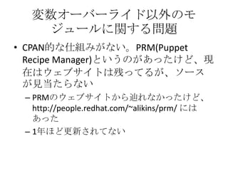 変数オーバーライド以外のモジュールに関する問題CPAN的な仕組みがない。PRM(Puppet Recipe Manager)というのがあったけど、現在はウェブサイトは残ってるが、ソースが見当たらないPRMのウェブサイトから辿れなかったけど、 http://people.redhat.com/~alikins/prm/にはあった1年ほど更新されてない