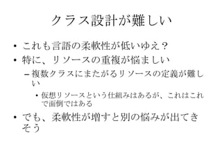 クラス設計が難しいこれも言語の柔軟性が低いゆえ？特に、リソースの重複が悩ましい複数クラスにまたがるリソースの定義が難しい仮想リソースという仕組みはあるが、これはこれで面倒ではあるでも、柔軟性が増すと別の悩みが出てきそう