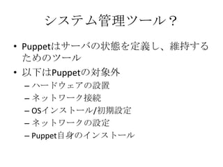 システム管理ツール？Puppetはサーバの状態を定義し、維持するためのツール以下はPuppetの対象外ハードウェアの設置ネットワーク接続OSインストール/初期設定ネットワークの設定Puppet自身のインストール