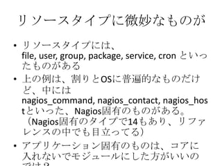 リソースタイプに微妙なものがリソースタイプには、file, user, group, package, service, cron といったものがある上の例は、割りとOSに普遍的なものだけど、中にはnagios_command, nagios_contact, nagios_hostといった、Nagios固有のものがある。（Nagios固有のタイプで14もあり、リファレンスの中でも目立ってる）アプリケーション固有のものは、コアに入れないでモジュールにした方がいいのでは？