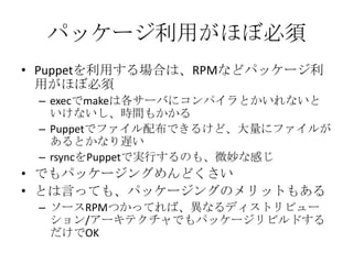 パッケージ利用がほぼ必須Puppetを利用する場合は、RPMなどパッケージ利用がほぼ必須execでmakeは各サーバにコンパイラとかいれないといけないし、時間もかかるPuppetでファイル配布できるけど、大量にファイルがあるとかなり遅いrsyncをPuppetで実行するのも、微妙な感じでもパッケージングめんどくさいとは言っても、パッケージングのメリットもあるソースRPMつかってれば、異なるディストリビューション/アーキテクチャでもパッケージリビルドするだけでOK
