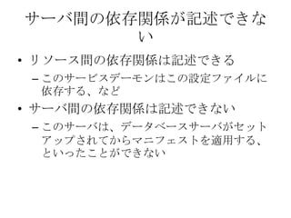 サーバ間の依存関係が記述できないリソース間の依存関係は記述できるこのサービスデーモンはこの設定ファイルに依存する、などサーバ間の依存関係は記述できないこのサーバは、データベースサーバがセットアップされてからマニフェストを適用する、といったことができない