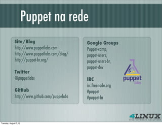 Puppet na rede
              Site/Blog                         Google Groups
              http://www.puppetlabs.com         Puppet-camp,
              http://www.puppetlabs.com/blog/   puppet-users,
              http://puppet-br.org/             puppet-users-br,
                                                puppet-dev
              Twitter
              @puppetlabs                       IRC
                                                irc.freenode.org
              GitHub                            #puppet
              http://www.github.com/puppelabs   #puppet-br




Tuesday, August 7, 12
 