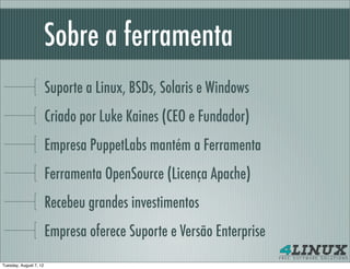 Sobre a ferramenta
                        Suporte a Linux, BSDs, Solaris e Windows
                        Criado por Luke Kaines (CEO e Fundador)
                        Empresa PuppetLabs mantém a Ferramenta
                        Ferramenta OpenSource (Licença Apache)
                        Recebeu grandes investimentos
                        Empresa oferece Suporte e Versão Enterprise
Tuesday, August 7, 12
 