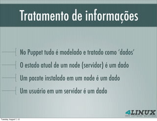 Tratamento de informações

                        No Puppet tudo é modelado e tratado como ‘dados’
                        O estado atual de um node (servidor) é um dado
                        Um pacote instalado em um node é um dado
                        Um usuário em um servidor é um dado


Tuesday, August 7, 12
 