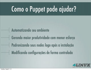 Como o Puppet pode ajudar?

                        Automatizando seu ambiente
                        Gerando maior produtividade com menor esforço
                        Padronizando seus nodes logo após a instalação
                        Modiﬁcando conﬁgurações de forma controlada


Tuesday, August 7, 12
 