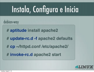 Instala, Conﬁgura e Inicia
     debian-way

           # aptitude install apache2
           # update-rc.d -f apache2 defaults
           # cp ~/httpd.conf /etc/apache2/
           # invoke-rc.d apache2 start


Tuesday, August 7, 12
 