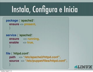 Instala, Conﬁgura e Inicia
          package { 'apache2':
            ensure => present,
            }
           
          service { 'apache2':
            ensure => running,
            enable => true,
            }

          ﬁle { 'httpd.conf':
            path => “/etc/apache2/httpd.conf”,
            source => “/etc/puppet/ﬁles/httpd.conf”,
            }
Tuesday, August 7, 12
 