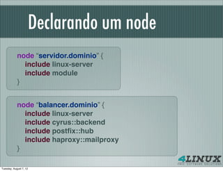 Declarando um node
            node “servidor.dominio” {
              include linux-server
              include module
            }


            node “balancer.dominio” {
              include linux-server
              include cyrus::backend
              include postﬁx::hub
              include haproxy::mailproxy
            }

Tuesday, August 7, 12
 