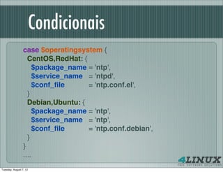 Condicionais
                 case $operatingsystem {
                   CentOS,RedHat: {
                     $package_name = 'ntp',
                     $service_name = 'ntpd',
                     $conf_ﬁle      = 'ntp.conf.el',
                   }
                   Debian,Ubuntu: {
                     $package_name = 'ntp',
                     $service_name = 'ntp',
                     $conf_ﬁle      = 'ntp.conf.debian',
                   }
                 }
                 ....
Tuesday, August 7, 12
 