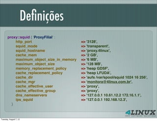 Deﬁnições
       proxy::squid { 'ProxyFilial' :
           http_port                       => '3128',
           squid_mode                      => 'transparent',
           squid_hostname                  => 'proxy.4linux',
           cache_mem                       => '2 GB',
           maximum_object_size_in_memory   => '6 MB',
           maximum_object_size             => '128 MB',
           memory_replacement_policy       => 'heap GDSF',
           cache_replacement_policy        => 'heap LFUDA',
           cache_dir                       => 'aufs /var/spool/squid 1024 16 256',
           cache_mgr                       => 'monitora@4linux.com.br',
           cache_effective_user            => 'proxy',
           cache_effective_group           => 'proxy',
           dns_nameservers                 => '127.0.0.1 10.61.12.2 172.16.1.1',
           ips_squid                       => '127.0.0.1 192.168.12.3',
         }


Tuesday, August 7, 12
 