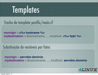 Templates
      Trecho do template postﬁx/main.cf

     myorigin = <%= hostname %>
     mydestination = $myhostname, ..., localhost, <%= fqdn %>



   Substituição de variáveis por fatos

       myorigin = servidor.dominio
       mydestination = $myhostname, ..., localhost, servidor.dominio



Tuesday, August 7, 12
 