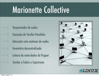Marionette Collective
                        Orquestrador de nodes

                        Execução de Tarefas Paralelas

                        Interação com centenas de nodes

                        Inventário descentralizado

                        Leitura de meta-dados do Puppet

                        Similar a Fabric e Capistrano


Tuesday, August 7, 12
 