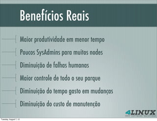 Benefícios Reais
                        Maior produtividade em menor tempo
                        Poucos SysAdmins para muitos nodes
                        Diminuição de falhas humanas
                        Maior controle de todo o seu parque
                        Diminuição do tempo gasto em mudanças
                        Diminuição do custo de manutenção
Tuesday, August 7, 12
 