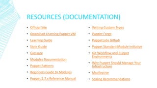 RESOURCES (DOCUMENTATION)
▪ Official Site
▪ Download Learning Puppet VM
▪ Learning Guide
▪ Style Guide
▪ Glossary
▪ Modules Documentation
▪ Puppet Patterns
▪ Beginners Guide to Modules
▪ Puppet 2.7.x Reference Manual
▪ Writing Custom Types
▪ Puppet Forge
▪ PuppetLabs Github
▪ Puppet Standard Module Initiative
▪ Git Workflow and Puppet
Environments
▪ Why Puppet Should Manage Your
Infrastructure
▪ Mcollective
▪ Scaling Recommendations
 