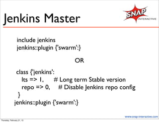 Jenkins Master
                 include jenkins
                 jenkins::plugin {'swarm':}
                                        OR
                class {'jenkins':
                   lts => 1,     # Long term Stable version
                   repo => 0, # Disable Jenkins repo conﬁg
                 }
               jenkins::plugin {'swarm':}

                                                       www.snap-interactive.com
Thursday, February 21, 13
 