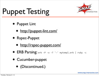 Puppet Testing
                     • Puppet Lint
                      • http://puppet-lint.com/
                     • Rspec-Puppet
                      • http://rspec-puppet.com/
                     • ERB Parsing:erb	
  -­‐P	
  -­‐x	
  -­‐T	
  '-­‐'	
  mytempl.erb	
  |	
  ruby	
  -­‐c


                     • Cucumber-puppet
                      • (Discontinued.)
                                                                                              www.snap-interactive.com
Thursday, February 21, 13
 