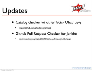 Updates
                     • Catalog checker w/ other facts- Ohad Levy:
                            •   https://github.com/ohadlevy/manitest


                     • Github Pull Request Checker for Jenkins
                            •   https://wiki.jenkins-ci.org/display/JENKINS/GitHub+pull+request+builder+plugin




                                                                                                                 www.snap-interactive.com
Thursday, February 21, 13
 