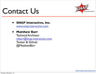 Contact Us
                     •      SNAP Interactive, Inc.
                            www.snap-interactive.com

                     •      Matthew Barr
                            Technical Architect
                            mbarr@snap-interactive.com
                            Twitter & Github:
                            @MatthewBarr




                                                         www.snap-interactive.com
Thursday, February 21, 13
 