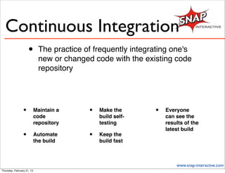 Continuous Integration
                     •       The practice of frequently integrating one's
                             new or changed code with the existing code
                             repository




                 •          Maintain a     •   Make the       •   Everyone
                            code               build self-        can see the
                            repository         testing            results of the
                                                                  latest build
                 •          Automate       •   Keep the
                            the build          build fast



                                                                      www.snap-interactive.com
Thursday, February 21, 13
 