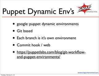 Puppet Dynamic Env’s
                     • google: puppet dynamic environments
                     • Git based
                     • Each branch is it’s own environment
                     • Commit hook / web
                     • https://puppetlabs.com/blog/git-workﬂow-
                            and-puppet-environments/


                                                          www.snap-interactive.com
Thursday, February 21, 13
 