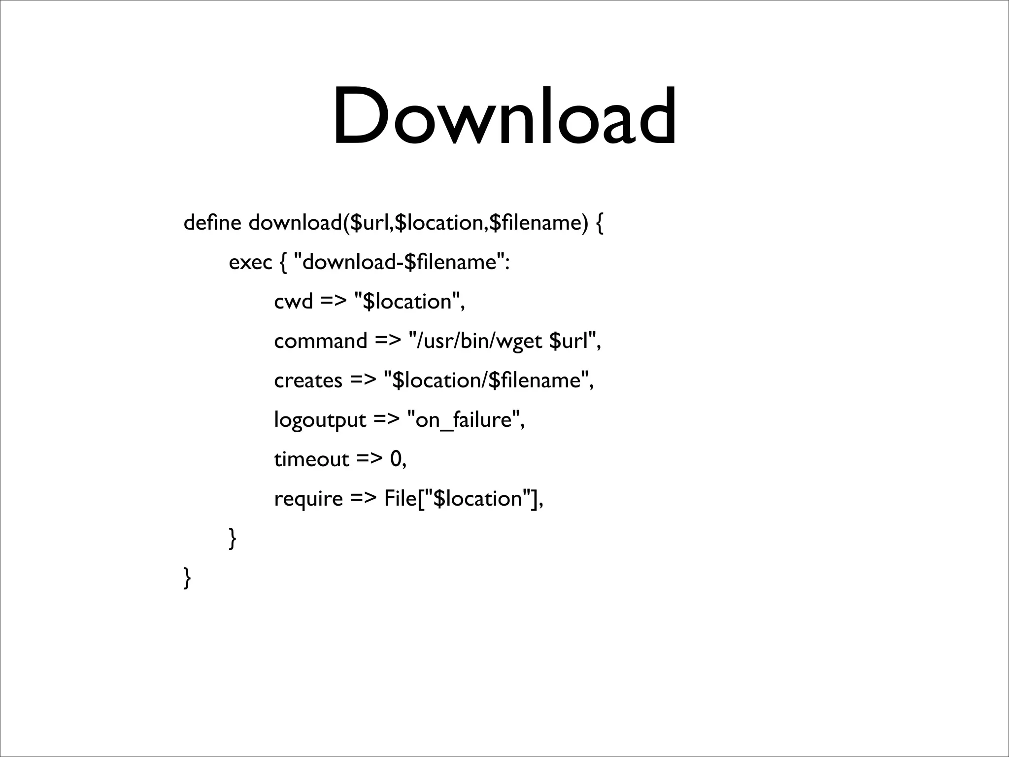 Download
	

   deﬁne download($url,$location,$ﬁlename) {
	

   	

   exec { "download-$ﬁlename":
	

   	

   	

   cwd => "$location",
	

   	

   	

   command => "/usr/bin/wget $url",
	

   	

   	

   creates => "$location/$ﬁlename",
	

   	

   	

   logoutput => "on_failure",
	

   	

   	

   timeout => 0,
	

   	

   	

   require => File["$location"],
	

   	

   }
	

   }
 