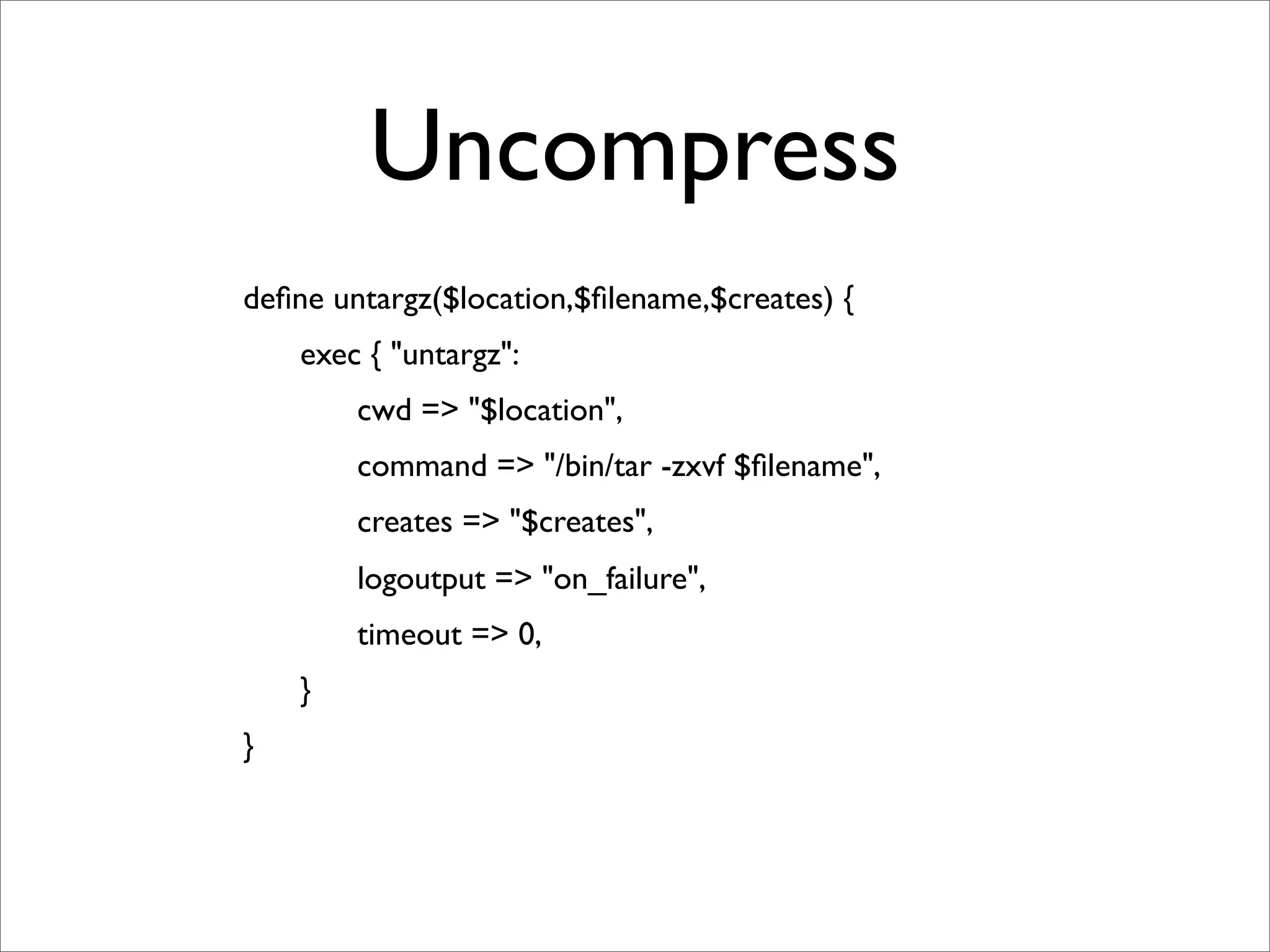 Uncompress
	

   deﬁne untargz($location,$ﬁlename,$creates) {
	

   	

   exec { "untargz":
	

   	

   	

   cwd => "$location",
	

   	

   	

   command => "/bin/tar -zxvf $ﬁlename",
	

   	

   	

   creates => "$creates",
	

   	

   	

   logoutput => "on_failure",
	

   	

   	

   timeout => 0,
	

   	

   }
	

   }
 