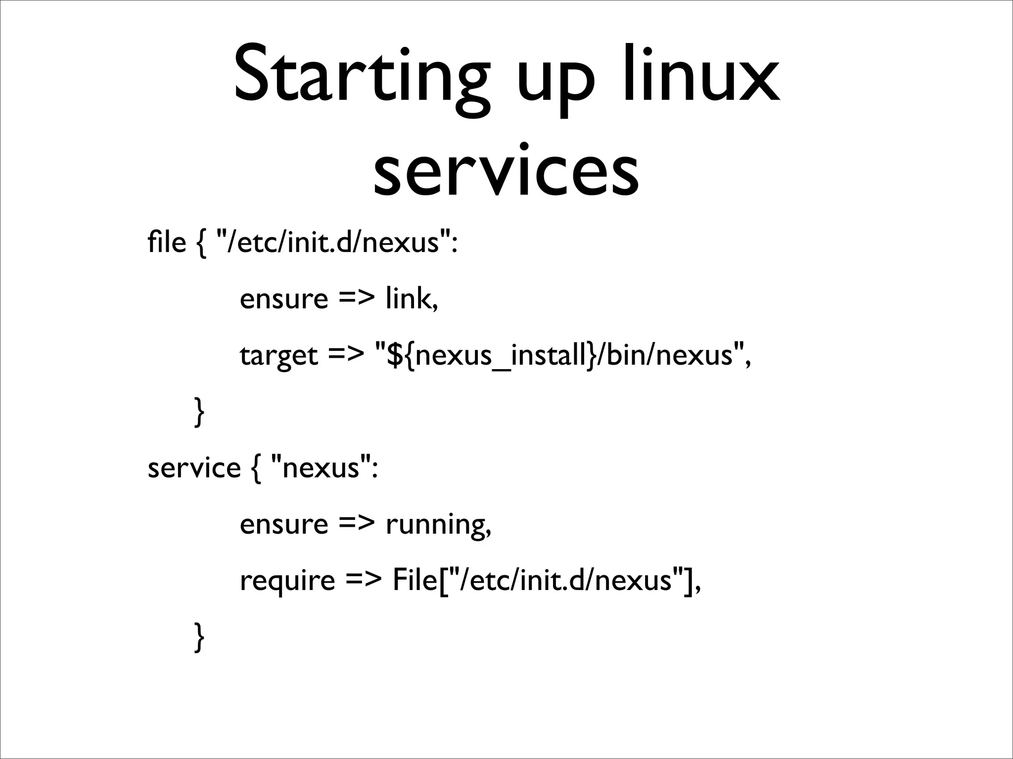 Starting up linux
                services
ﬁle { "/etc/init.d/nexus":
	

   	

   ensure => link,
	

   	

   target => "${nexus_install}/bin/nexus",
	

   }
service { "nexus":
	

   	

   ensure => running,
	

   	

   require => File["/etc/init.d/nexus"],
	

   }
 