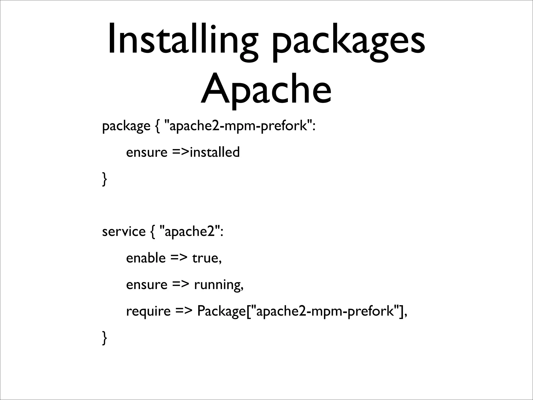 Installing packages
                  Apache
	

   package { "apache2-mpm-prefork":
	

   	

    ensure =>installed
	

   }


	

   service { "apache2":
	

   	

    enable => true,
	

   	

    ensure => running,
	

   	

    require => Package["apache2-mpm-prefork"],
	

   }
 