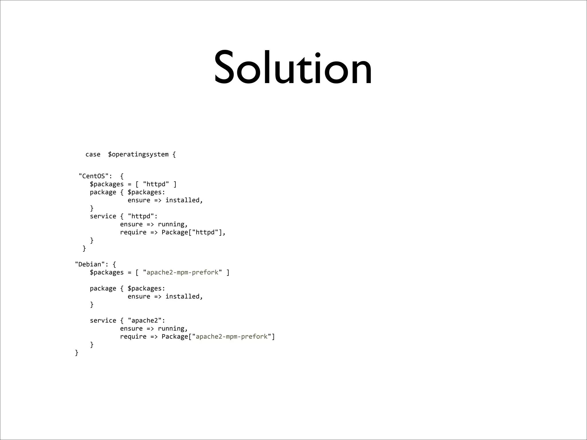 Solution
              case	
  	
  $operatingsystem	
  {


	
  	
  	
  	
  	
  "CentOS":	
  	
  {
	
  	
  	
  	
  	
  	
  	
  	
  $packages	
  =	
  [	
  "httpd"	
  ]
	
  	
  	
  	
  	
  	
  	
  	
  package	
  {	
  $packages:
	
  	
  	
  	
  	
  	
  	
  	
  	
  	
  	
  	
  	
  	
  	
  	
  	
  	
  ensure	
  =>	
  installed,
	
  	
  	
  	
  	
  	
  	
  	
  }
	
  	
  	
  	
  	
  	
  	
  	
  service	
  {	
  "httpd":
	
  	
  	
  	
  	
  	
  	
  	
  	
  	
  	
  	
  	
  	
  	
  	
  ensure	
  =>	
  running,
	
  	
  	
  	
  	
  	
  	
  	
  	
  	
  	
  	
  	
  	
  	
  	
  require	
  =>	
  Package["httpd"],
	
  	
  	
  	
  	
  	
  	
  	
  }
	
  	
  	
  	
  	
  	
  }	
  
	
  
	
  	
  	
  	
  "Debian":	
  {
	
  	
  	
  	
  	
  	
  	
  	
  $packages	
  =	
  [	
  "apache2-­‐mpm-­‐prefork"	
  ]

	
  	
  	
  	
  	
  	
  	
  	
  package	
  {	
  $packages:
	
  	
  	
  	
  	
  	
  	
  	
  	
  	
  	
  	
  	
  	
  	
  	
  	
  	
  ensure	
  =>	
  installed,
	
  	
  	
  	
  	
  	
  	
  	
  }
	
  
	
  	
  	
  	
  	
  	
  	
  	
  service	
  {	
  "apache2":
	
  	
  	
  	
  	
  	
  	
  	
  	
  	
  	
  	
  	
  	
  	
  	
  ensure	
  =>	
  running,
	
  	
  	
  	
  	
  	
  	
  	
  	
  	
  	
  	
  	
  	
  	
  	
  require	
  =>	
  Package["apache2-­‐mpm-­‐prefork"]
	
  	
  	
  	
  	
  	
  	
  	
  }
	
  	
  	
  	
  }
 