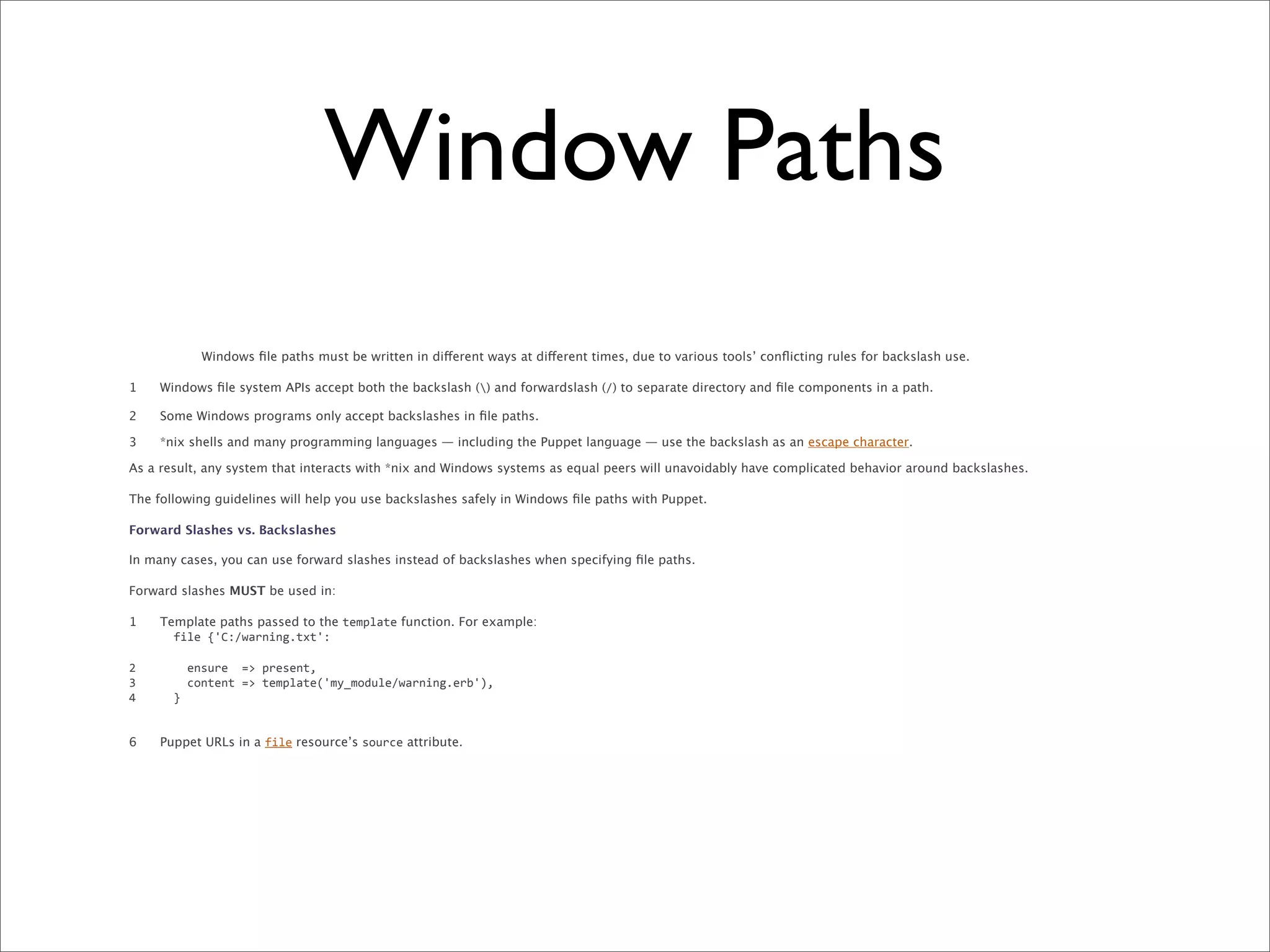 Window Paths
             Windows ﬁle paths must be written in different ways at different times, due to various tools’ conﬂicting rules for backslash use.

1    Windows ﬁle system APIs accept both the backslash () and forwardslash (/) to separate directory and ﬁle components in a path.

2    Some Windows programs only accept backslashes in ﬁle paths.

3    *nix shells and many programming languages — including the Puppet language — use the backslash as an escape character.

As a result, any system that interacts with *nix and Windows systems as equal peers will unavoidably have complicated behavior around backslashes.

The following guidelines will help you use backslashes safely in Windows ﬁle paths with Puppet.

Forward Slashes vs. Backslashes

In many cases, you can use forward slashes instead of backslashes when specifying ﬁle paths.

Forward slashes MUST be used in:

1    Template paths passed to the template function. For example:
     	
  	
  file	
  {'C:/warning.txt':

2    	
  	
  	
  	
  ensure	
  	
  =>	
  present,
3    	
  	
  	
  	
  content	
  =>	
  template('my_module/warning.erb'),
4    	
  	
  }


6    Puppet URLs in a file resource’s source attribute.
 