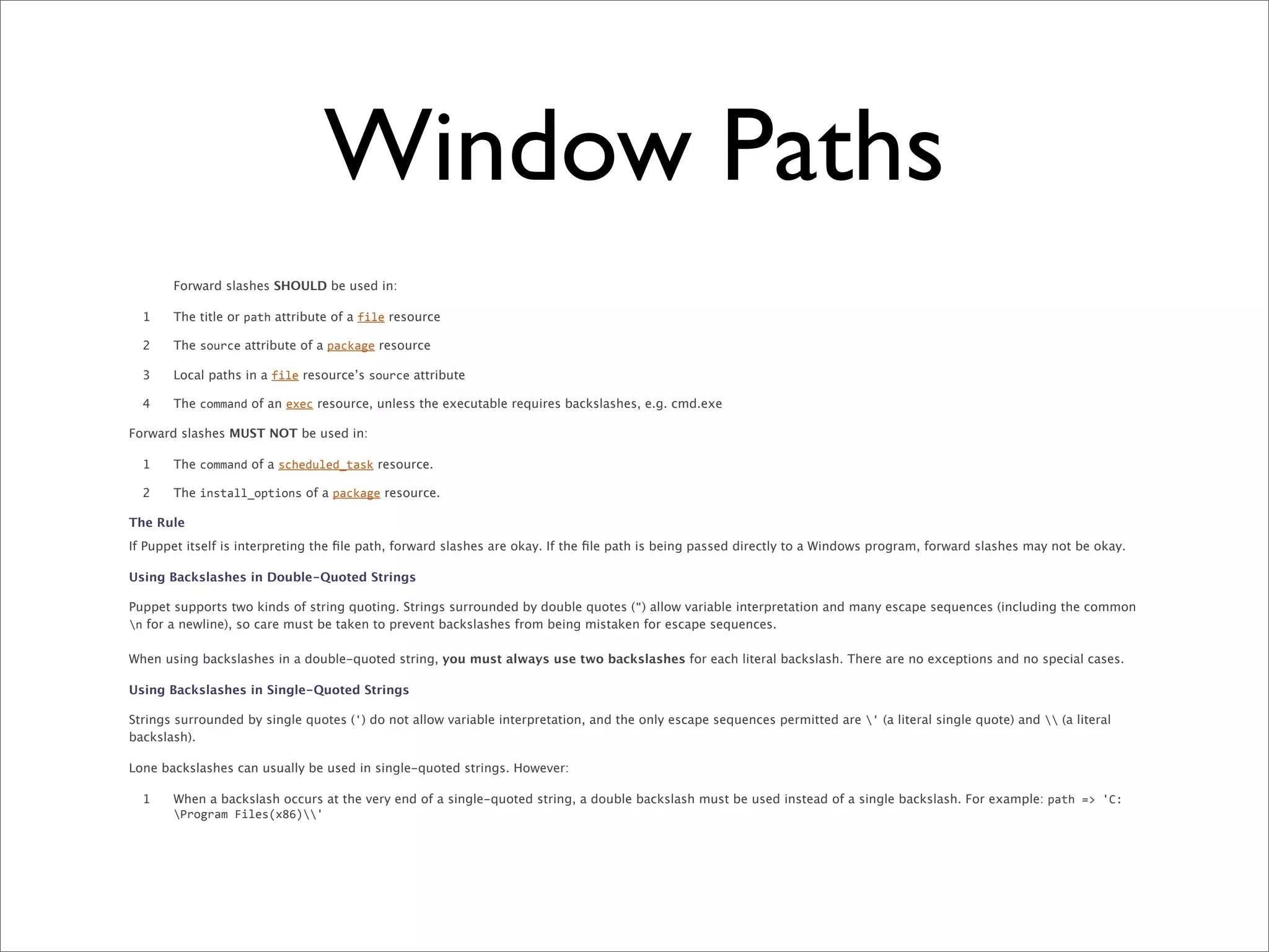 Window Paths
       Forward slashes SHOULD be used in:

  1    The title or path attribute of a file resource

  2    The source attribute of a package resource

  3    Local paths in a file resource’s source attribute

  4    The command of an exec resource, unless the executable requires backslashes, e.g. cmd.exe

Forward slashes MUST NOT be used in:

  1    The command of a scheduled_task resource.

  2    The install_options of a package resource.

The Rule
If Puppet itself is interpreting the ﬁle path, forward slashes are okay. If the ﬁle path is being passed directly to a Windows program, forward slashes may not be okay.

Using Backslashes in Double-Quoted Strings

Puppet supports two kinds of string quoting. Strings surrounded by double quotes (") allow variable interpretation and many escape sequences (including the common
n for a newline), so care must be taken to prevent backslashes from being mistaken for escape sequences.

When using backslashes in a double-quoted string, you must always use two backslashes for each literal backslash. There are no exceptions and no special cases.

Using Backslashes in Single-Quoted Strings

Strings surrounded by single quotes (') do not allow variable interpretation, and the only escape sequences permitted are ' (a literal single quote) and  (a literal
backslash).

Lone backslashes can usually be used in single-quoted strings. However:

  1    When a backslash occurs at the very end of a single-quoted string, a double backslash must be used instead of a single backslash. For example: path	
  =>	
  'C:
       Program	
  Files(x86)'
 