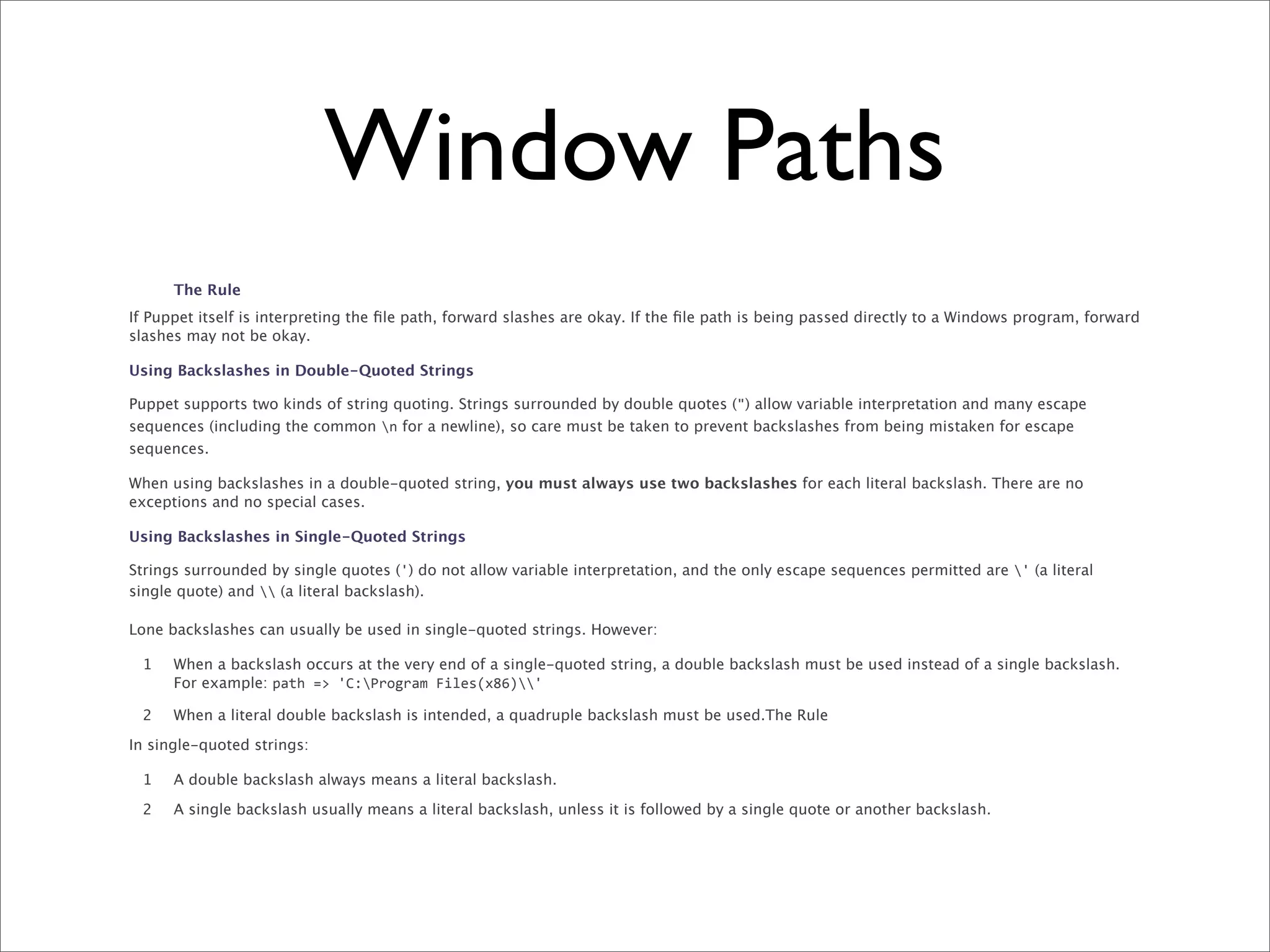 Window Paths
      The Rule
If Puppet itself is interpreting the ﬁle path, forward slashes are okay. If the ﬁle path is being passed directly to a Windows program, forward
slashes may not be okay.

Using Backslashes in Double-Quoted Strings

Puppet supports two kinds of string quoting. Strings surrounded by double quotes (") allow variable interpretation and many escape
sequences (including the common n for a newline), so care must be taken to prevent backslashes from being mistaken for escape
sequences.

When using backslashes in a double-quoted string, you must always use two backslashes for each literal backslash. There are no
exceptions and no special cases.

Using Backslashes in Single-Quoted Strings

Strings surrounded by single quotes (') do not allow variable interpretation, and the only escape sequences permitted are ' (a literal
single quote) and  (a literal backslash).

Lone backslashes can usually be used in single-quoted strings. However:

 1    When a backslash occurs at the very end of a single-quoted string, a double backslash must be used instead of a single backslash.
      For example: path	
  =>	
  'C:Program	
  Files(x86)'

 2    When a literal double backslash is intended, a quadruple backslash must be used.The Rule

In single-quoted strings:

 1    A double backslash always means a literal backslash.

 2    A single backslash usually means a literal backslash, unless it is followed by a single quote or another backslash.
 