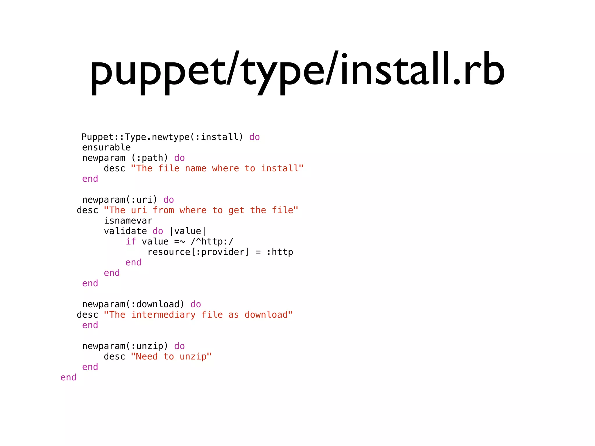 puppet/type/install.rb
      Puppet::Type.newtype(:install) do
      ensurable
      newparam (:path) do
          desc "The file name where to install"
      end

       newparam(:uri) do
!     desc "The uri from where to get the file"
           isnamevar
           validate do |value|
               if value =~ /^http:/
                   resource[:provider] = :http
               end
           end
       end

       newparam(:download) do
!     desc "The intermediary file as download"
       end

      newparam(:unzip) do
          desc "Need to unzip"
      end
end
 