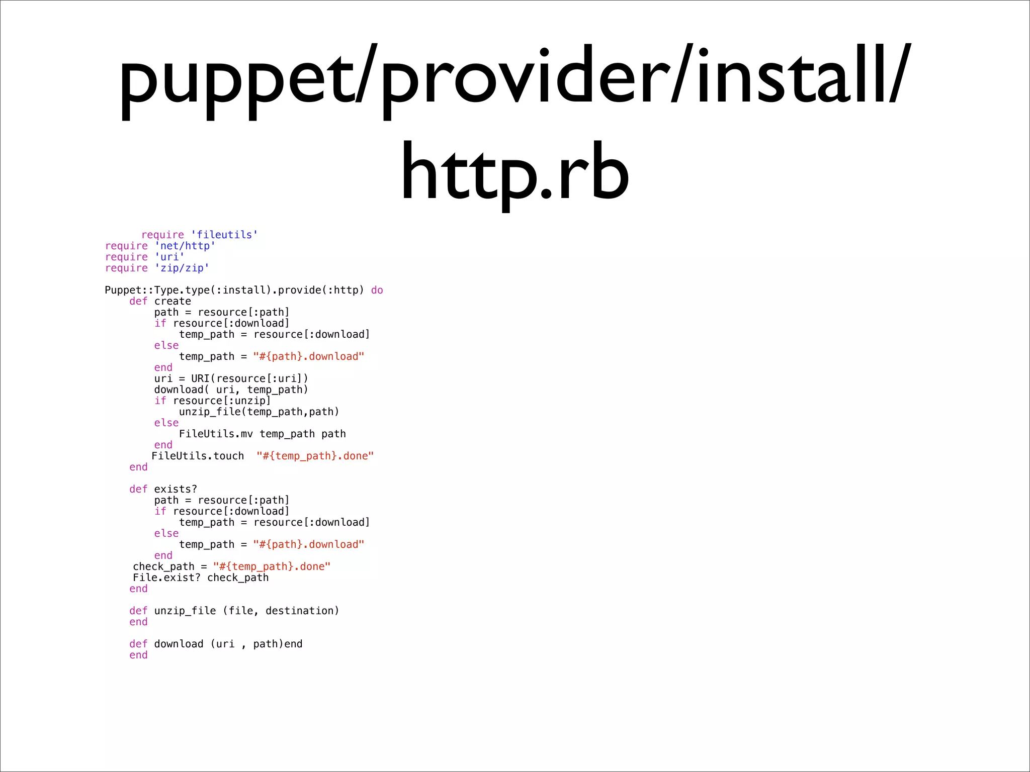 puppet/provider/install/
           http.rb
      require 'fileutils'
require 'net/http'
require 'uri'
require 'zip/zip'

Puppet::Type.type(:install).provide(:http) do
    def create
        path = resource[:path]
        if resource[:download]
            temp_path = resource[:download]
        else
            temp_path = "#{path}.download"
        end
        uri = URI(resource[:uri])
        download( uri, temp_path)
        if resource[:unzip]
            unzip_file(temp_path,path)
        else
            FileUtils.mv temp_path path
        end
!       FileUtils.touch "#{temp_path}.done"
    end

    def exists?
        path = resource[:path]
        if resource[:download]
            temp_path = resource[:download]
        else
            temp_path = "#{path}.download"
        end
!    check_path = "#{temp_path}.done"
!    File.exist? check_path
    end

    def unzip_file (file, destination)
    end

    def download (uri , path)end
    end
 
