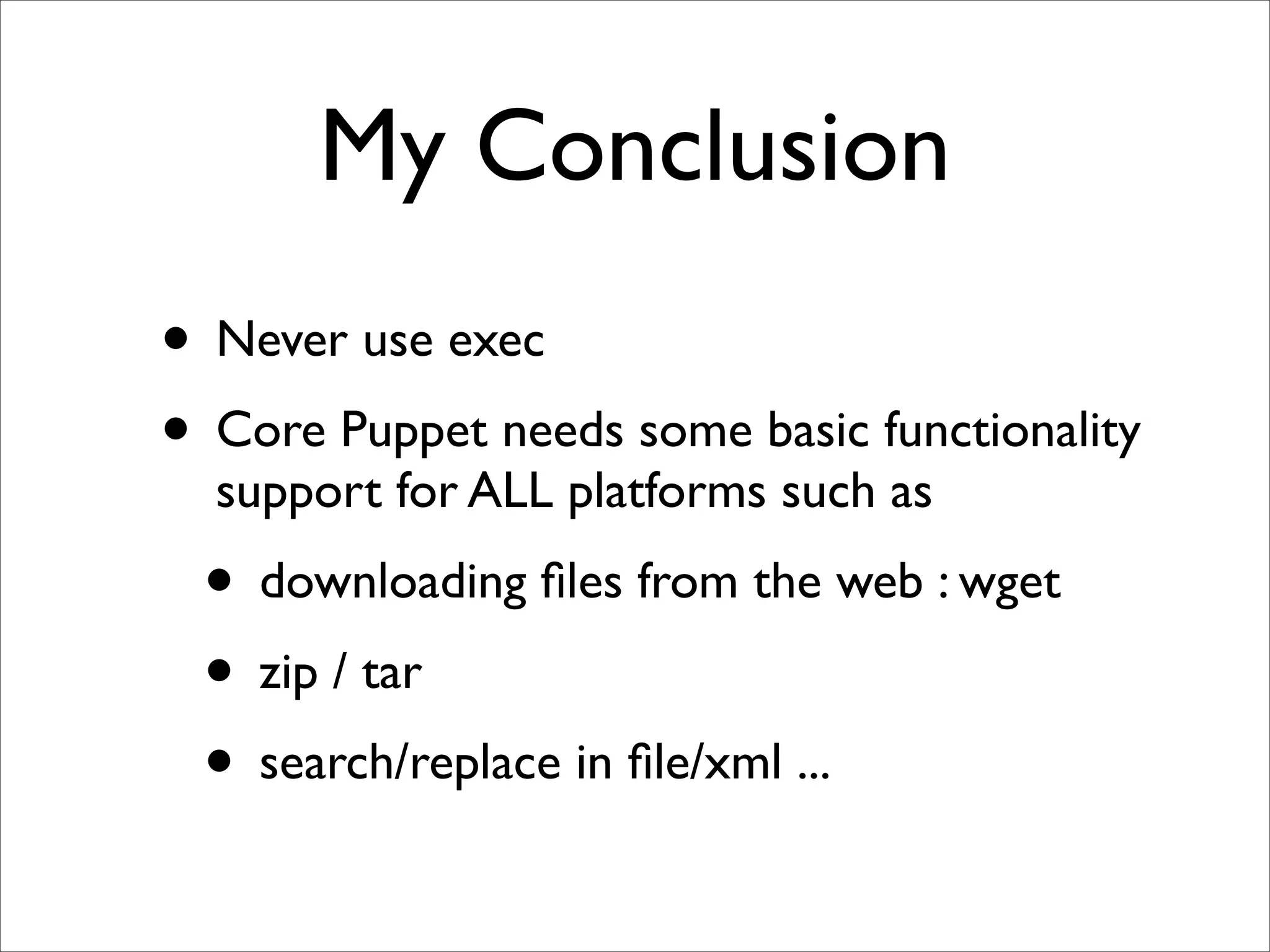 My Conclusion
• Never use exec
• Core Puppet needs some basic functionality
  support for ALL platforms such as
 • downloading ﬁles from the web : wget
 • zip / tar
 • search/replace in ﬁle/xml ...
 