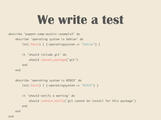 We write a test
describe 'puppet-camp-austin::example3' do
describe 'operating system is Debian' do
let(:facts) { {:operatingsystem => 'Debian'} }
it 'should include git' do
should contain_package('git')
end
end
describe 'operating system is MINIX' do
let(:facts) { {:operatingsystem => 'MINIX'} }
it 'should notify a warning' do
should contain_notify('git cannot be install for this package')
end
end
end
 