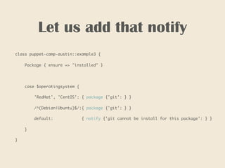 Let us add that notify
class puppet-camp-austin::example3 {
Package { ensure => "installed" }
case $operatingsystem {
'RedHat', 'CentOS': { package {'git': } }
/^(Debian|Ubuntu)$/:{ package {'git': } }
default: { notify {'git cannot be install for this package': } }
}
}
 