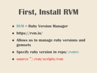 First, Install RVM
• RVM = Ruby Version Manager
• https://rvm.io/
• Allows us to manage ruby versions and
gemsets
• Specify ruby version in repo/.rvmrc
• source ~/.rvm/scripts/rvm
 
