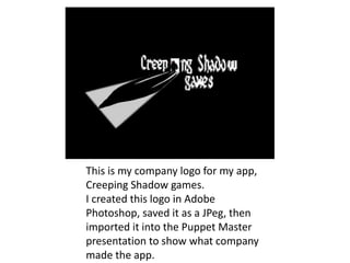 This is my company logo for my app,
Creeping Shadow games.
I created this logo in Adobe
Photoshop, saved it as a JPeg, then
imported it into the Puppet Master
presentation to show what company
made the app.
 
