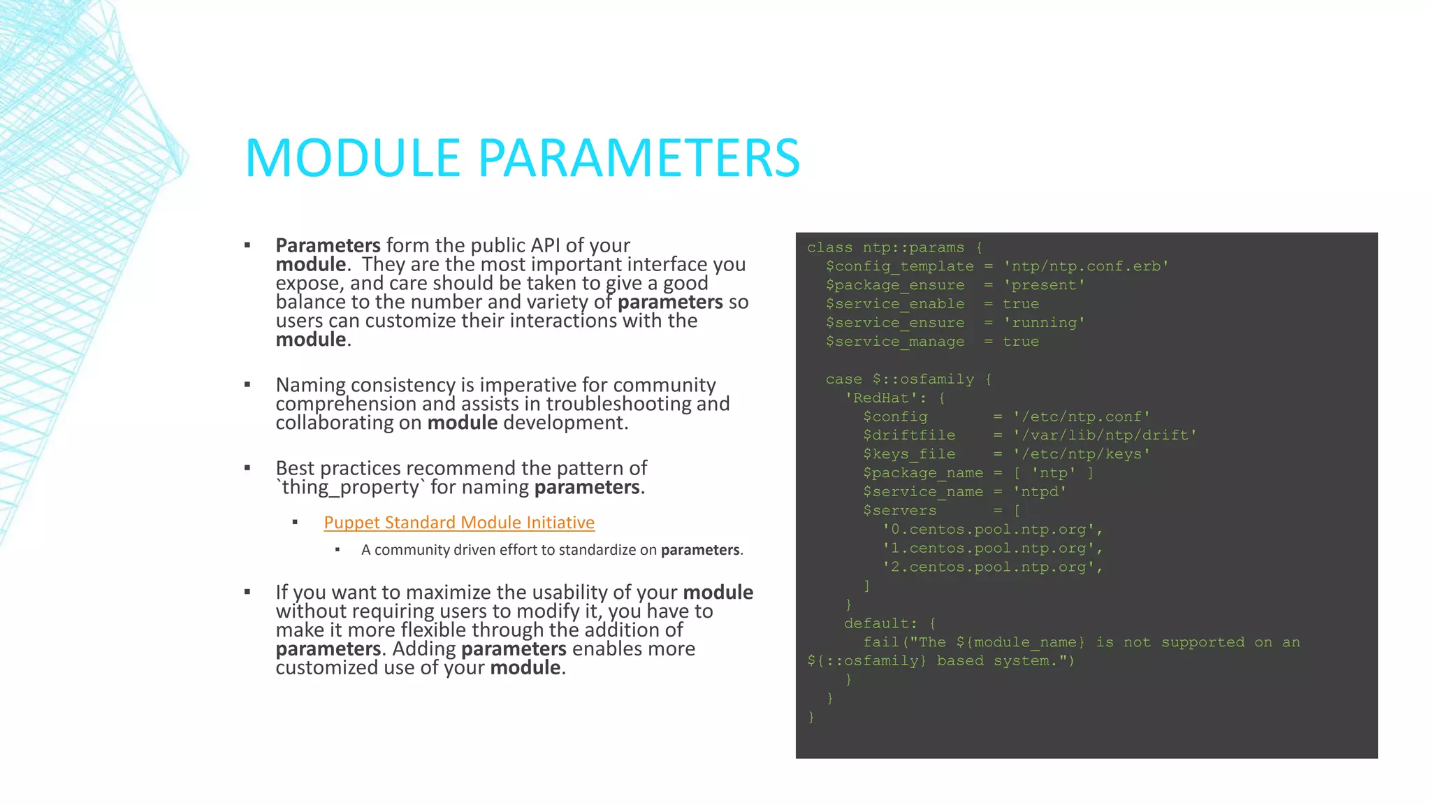 MODULE PARAMETERS
▪

Parameters form the public API of your
module. They are the most important interface you
expose, and care should be taken to give a good
balance to the number and variety of parameters so
users can customize their interactions with the
module.

class ntp::params {
$config_template =
$package_ensure =
$service_enable =
$service_ensure =
$service_manage =

▪

Naming consistency is imperative for community
comprehension and assists in troubleshooting and
collaborating on module development.

▪

Best practices recommend the pattern of
`thing_property` for naming parameters.

case $::osfamily {
'RedHat': {
$config
= '/etc/ntp.conf'
$driftfile
= '/var/lib/ntp/drift'
$keys_file
= '/etc/ntp/keys'
$package_name = [ 'ntp' ]
$service_name = 'ntpd'
$servers
= [
'0.centos.pool.ntp.org',
'1.centos.pool.ntp.org',
'2.centos.pool.ntp.org',
]
}
default: {
fail("The ${module_name} is not supported on an
${::osfamily} based system.")
}
}
}

▪

Puppet Standard Module Initiative
▪

▪

A community driven effort to standardize on parameters.

If you want to maximize the usability of your module
without requiring users to modify it, you have to
make it more flexible through the addition of
parameters. Adding parameters enables more
customized use of your module.

'ntp/ntp.conf.erb'
'present'
true
'running'
true

 