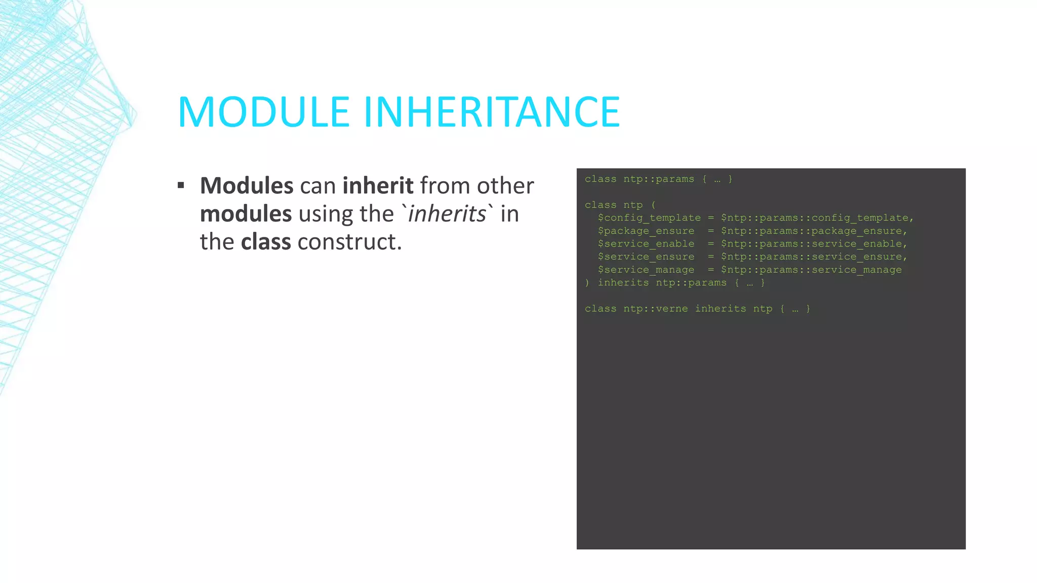 MODULE INHERITANCE
▪ Modules can inherit from other
modules using the `inherits` in
the class construct.

class ntp::params { … }
class ntp (
$config_template = $ntp::params::config_template,
$package_ensure = $ntp::params::package_ensure,
$service_enable = $ntp::params::service_enable,
$service_ensure = $ntp::params::service_ensure,
$service_manage = $ntp::params::service_manage
) inherits ntp::params { … }
class ntp::verne inherits ntp { … }

 