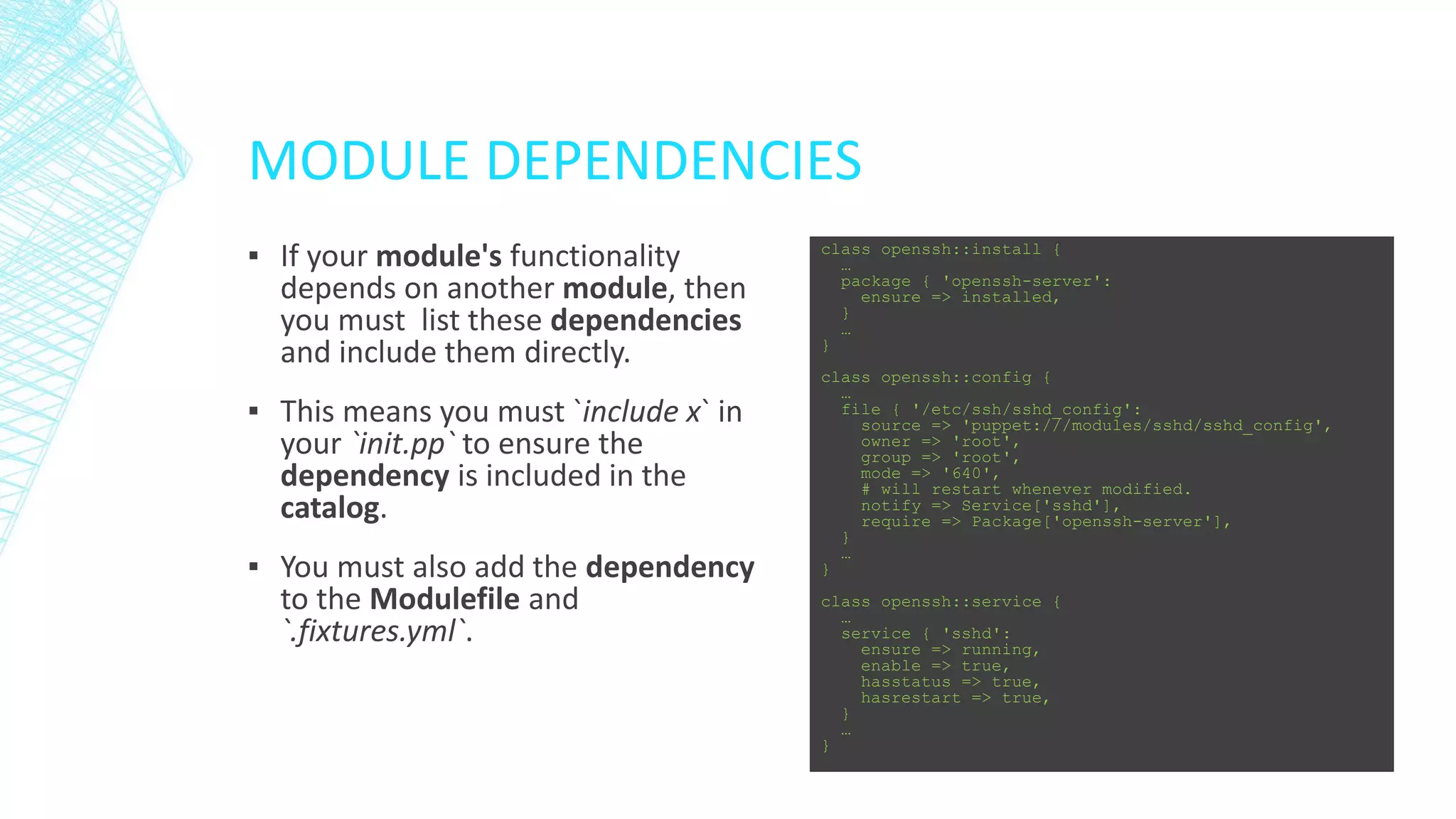 MODULE DEPENDENCIES
▪ If your module's functionality
depends on another module, then
you must list these dependencies
and include them directly.
▪ This means you must `include x` in
your `init.pp` to ensure the
dependency is included in the
catalog.
▪ You must also add the dependency
to the Modulefile and
`.fixtures.yml`.

class openssh::install {
…
package { 'openssh-server':
ensure => installed,
}
…
}
class openssh::config {
…
file { '/etc/ssh/sshd_config':
source => 'puppet:///modules/sshd/sshd_config',
owner => 'root',
group => 'root',
mode => '640',
# will restart whenever modified.
notify => Service['sshd'],
require => Package['openssh-server'],
}
…
}
class openssh::service {
…
service { 'sshd':
ensure => running,
enable => true,
hasstatus => true,
hasrestart => true,
}
…
}

 