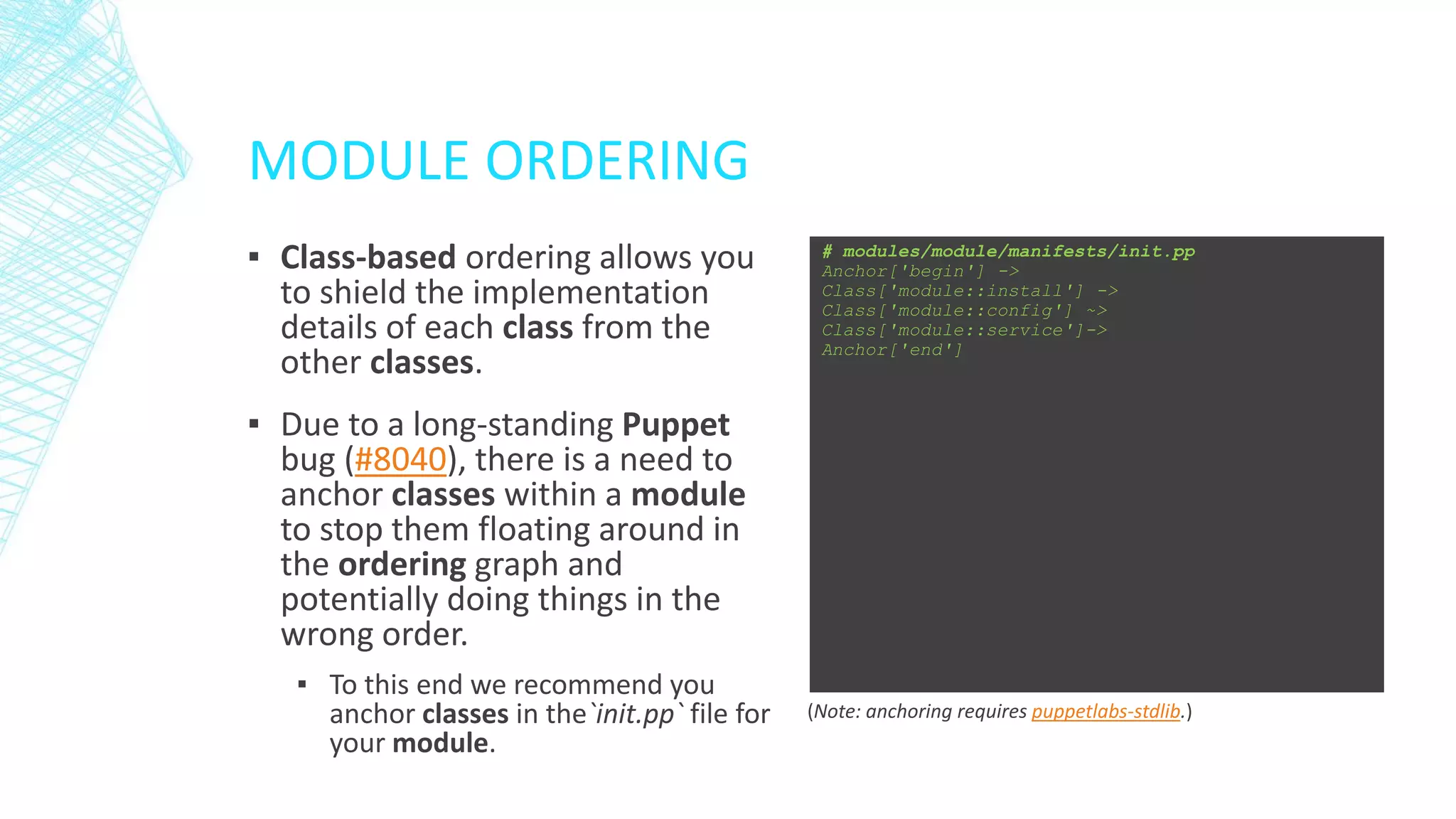 MODULE ORDERING
▪ Class-based ordering allows you
to shield the implementation
details of each class from the
other classes.

# modules/module/manifests/init.pp
Anchor['begin'] ->
Class['module::install'] ->
Class['module::config'] ~>
Class['module::service']->
Anchor['end']

▪ Due to a long-standing Puppet
bug (#8040), there is a need to
anchor classes within a module
to stop them floating around in
the ordering graph and
potentially doing things in the
wrong order.
▪ To this end we recommend you
anchor classes in the`init.pp` file for
your module.

(Note: anchoring requires puppetlabs-stdlib.)

 